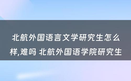 北航外国语言文学研究生怎么样,难吗 北航外国语学院研究生