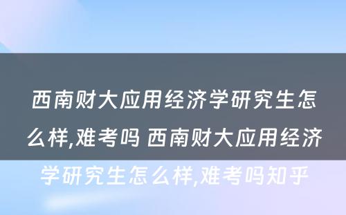 西南财大应用经济学研究生怎么样,难考吗 西南财大应用经济学研究生怎么样,难考吗知乎