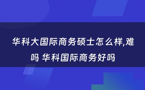 华科大国际商务硕士怎么样,难吗 华科国际商务好吗