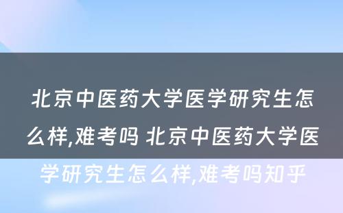 北京中医药大学医学研究生怎么样,难考吗 北京中医药大学医学研究生怎么样,难考吗知乎