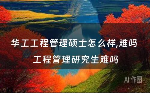 华工工程管理硕士怎么样,难吗 工程管理研究生难吗