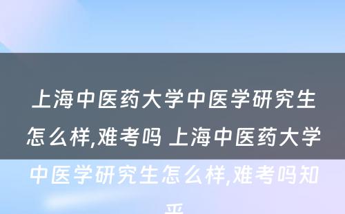 上海中医药大学中医学研究生怎么样,难考吗 上海中医药大学中医学研究生怎么样,难考吗知乎