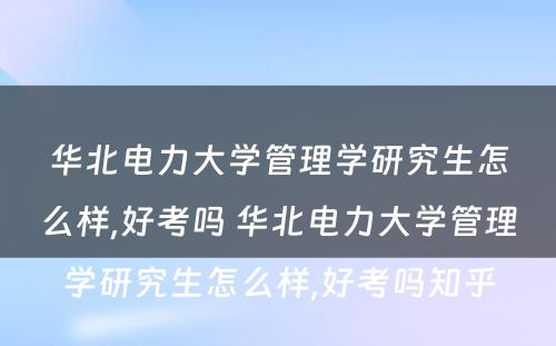 华北电力大学管理学研究生怎么样,好考吗 华北电力大学管理学研究生怎么样,好考吗知乎