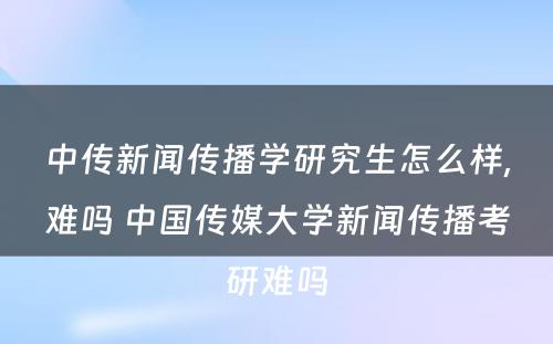 中传新闻传播学研究生怎么样,难吗 中国传媒大学新闻传播考研难吗