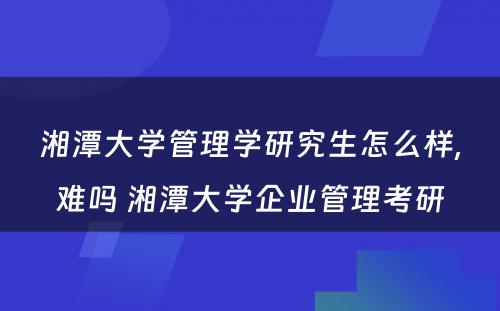 湘潭大学管理学研究生怎么样,难吗 湘潭大学企业管理考研