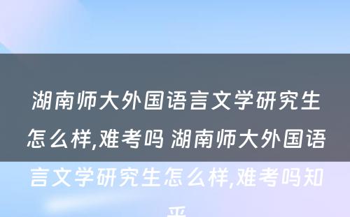 湖南师大外国语言文学研究生怎么样,难考吗 湖南师大外国语言文学研究生怎么样,难考吗知乎