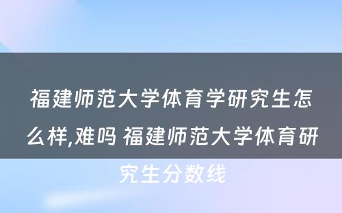 福建师范大学体育学研究生怎么样,难吗 福建师范大学体育研究生分数线