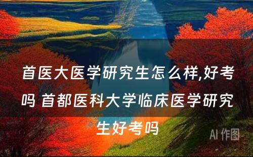 首医大医学研究生怎么样,好考吗 首都医科大学临床医学研究生好考吗