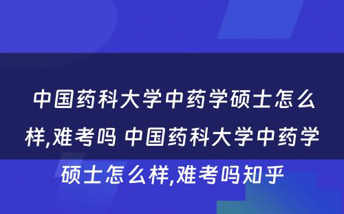 中国药科大学中药学硕士怎么样,难考吗 中国药科大学中药学硕士怎么样,难考吗知乎