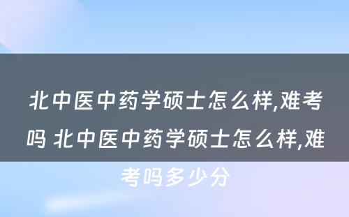 北中医中药学硕士怎么样,难考吗 北中医中药学硕士怎么样,难考吗多少分