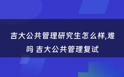 吉大公共管理研究生怎么样,难吗 吉大公共管理复试