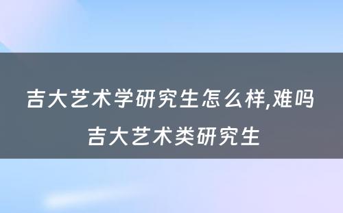 吉大艺术学研究生怎么样,难吗 吉大艺术类研究生