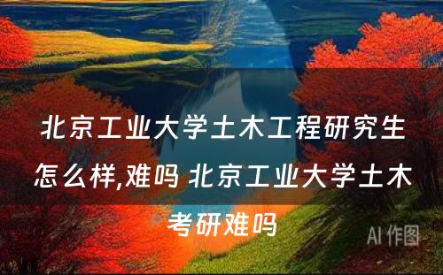 北京工业大学土木工程研究生怎么样,难吗 北京工业大学土木考研难吗