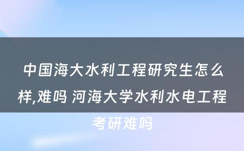 中国海大水利工程研究生怎么样,难吗 河海大学水利水电工程考研难吗