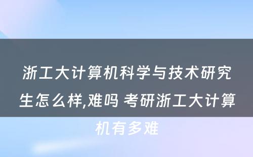 浙工大计算机科学与技术研究生怎么样,难吗 考研浙工大计算机有多难