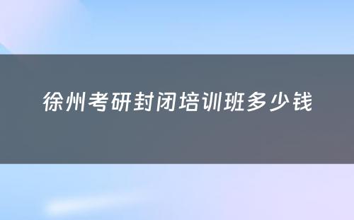 徐州考研封闭培训班多少钱