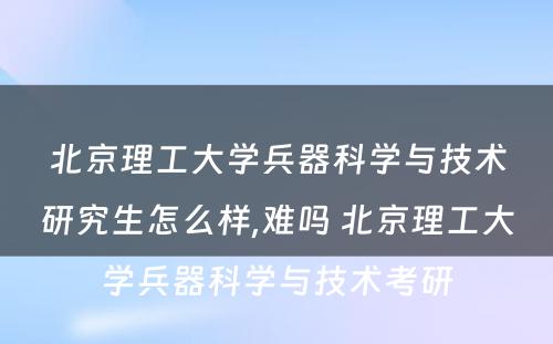 北京理工大学兵器科学与技术研究生怎么样,难吗 北京理工大学兵器科学与技术考研