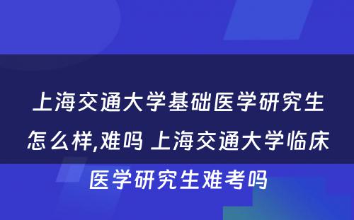 上海交通大学基础医学研究生怎么样,难吗 上海交通大学临床医学研究生难考吗