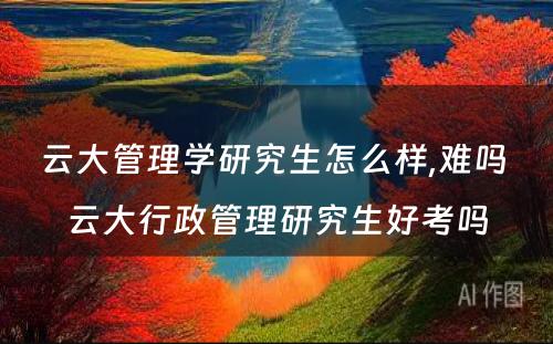 云大管理学研究生怎么样,难吗 云大行政管理研究生好考吗