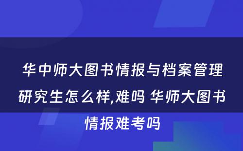 华中师大图书情报与档案管理研究生怎么样,难吗 华师大图书情报难考吗