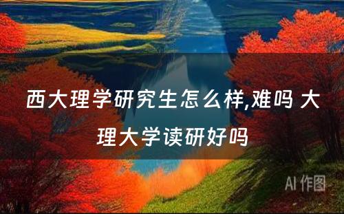 西大理学研究生怎么样,难吗 大理大学读研好吗