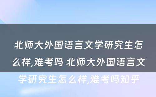 北师大外国语言文学研究生怎么样,难考吗 北师大外国语言文学研究生怎么样,难考吗知乎