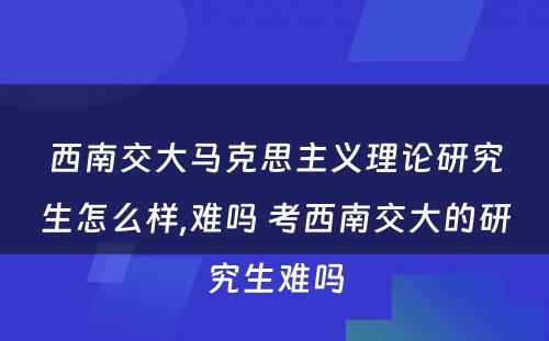 西南交大马克思主义理论研究生怎么样,难吗 考西南交大的研究生难吗