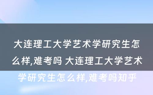 大连理工大学艺术学研究生怎么样,难考吗 大连理工大学艺术学研究生怎么样,难考吗知乎