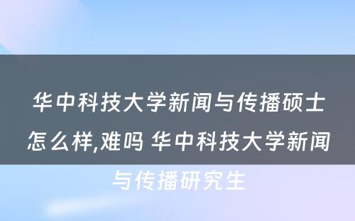 华中科技大学新闻与传播硕士怎么样,难吗 华中科技大学新闻与传播研究生