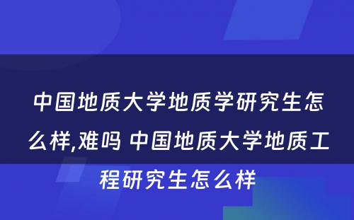 中国地质大学地质学研究生怎么样,难吗 中国地质大学地质工程研究生怎么样