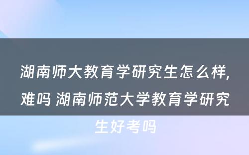 湖南师大教育学研究生怎么样,难吗 湖南师范大学教育学研究生好考吗