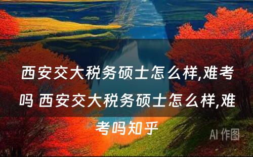 西安交大税务硕士怎么样,难考吗 西安交大税务硕士怎么样,难考吗知乎