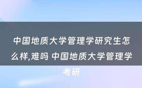 中国地质大学管理学研究生怎么样,难吗 中国地质大学管理学考研