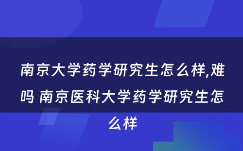 南京大学药学研究生怎么样,难吗 南京医科大学药学研究生怎么样