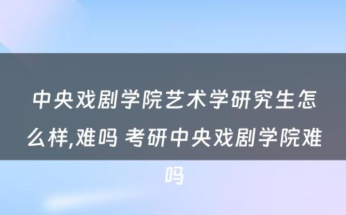 中央戏剧学院艺术学研究生怎么样,难吗 考研中央戏剧学院难吗