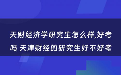 天财经济学研究生怎么样,好考吗 天津财经的研究生好不好考