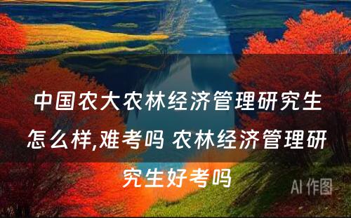 中国农大农林经济管理研究生怎么样,难考吗 农林经济管理研究生好考吗