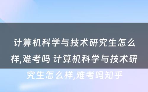 计算机科学与技术研究生怎么样,难考吗 计算机科学与技术研究生怎么样,难考吗知乎