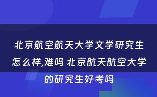 北京航空航天大学文学研究生怎么样,难吗 北京航天航空大学的研究生好考吗