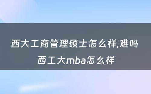 西大工商管理硕士怎么样,难吗 西工大mba怎么样