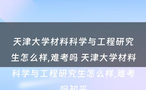 天津大学材料科学与工程研究生怎么样,难考吗 天津大学材料科学与工程研究生怎么样,难考吗知乎