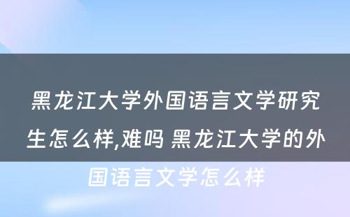 黑龙江大学外国语言文学研究生怎么样,难吗 黑龙江大学的外国语言文学怎么样