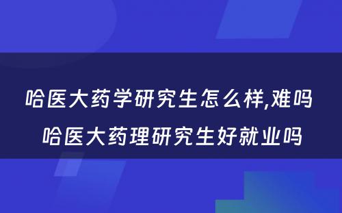 哈医大药学研究生怎么样,难吗 哈医大药理研究生好就业吗