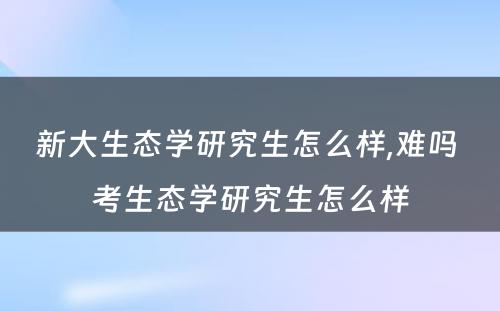 新大生态学研究生怎么样,难吗 考生态学研究生怎么样