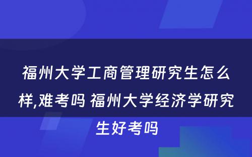 福州大学工商管理研究生怎么样,难考吗 福州大学经济学研究生好考吗