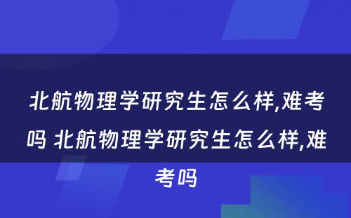 北航物理学研究生怎么样,难考吗 北航物理学研究生怎么样,难考吗