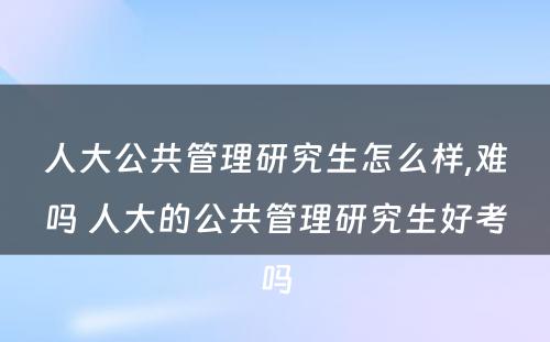 人大公共管理研究生怎么样,难吗 人大的公共管理研究生好考吗