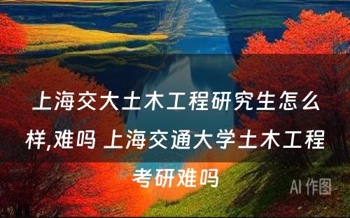 上海交大土木工程研究生怎么样,难吗 上海交通大学土木工程考研难吗