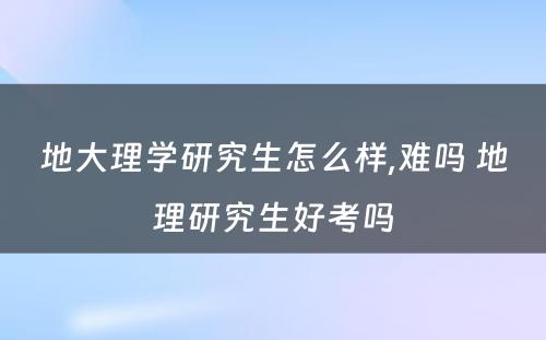 地大理学研究生怎么样,难吗 地理研究生好考吗