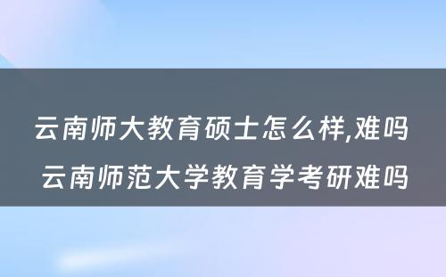 云南师大教育硕士怎么样,难吗 云南师范大学教育学考研难吗